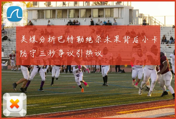 美媒分析巴特勒绝杀未果背后小卡防守三秒争议引热议