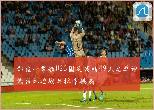 邵佳一带领U23国足集结49人名单谁能留队迎战库拉索挑战