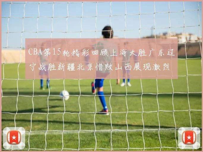 CBA第15轮精彩回顾上海大胜广东辽宁战胜新疆北京惜败山西展现激烈竞争
