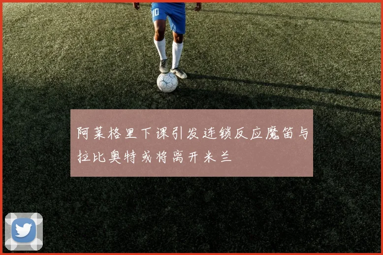 阿莱格里下课引发连锁反应魔笛与拉比奥特或将离开米兰