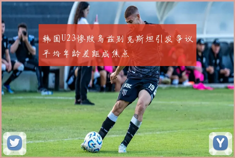 韩国U23惨败乌兹别克斯坦引发争议平均年龄差距成焦点