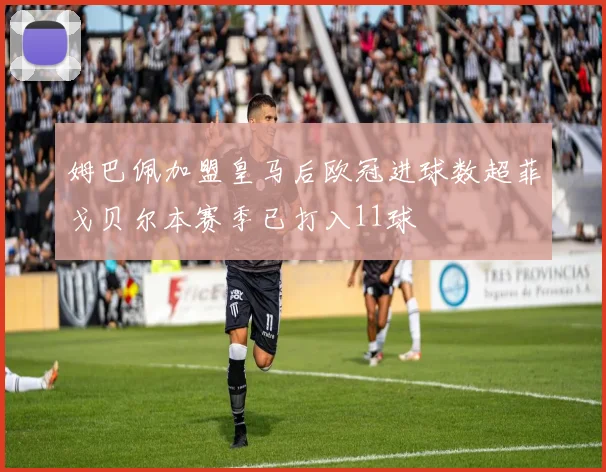 姆巴佩加盟皇马后欧冠进球数超菲戈贝尔本赛季已打入11球