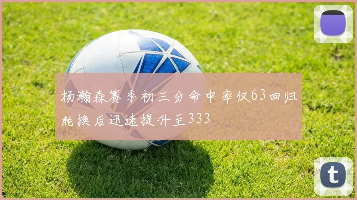 杨瀚森赛季初三分命中率仅63回归轮换后迅速提升至333